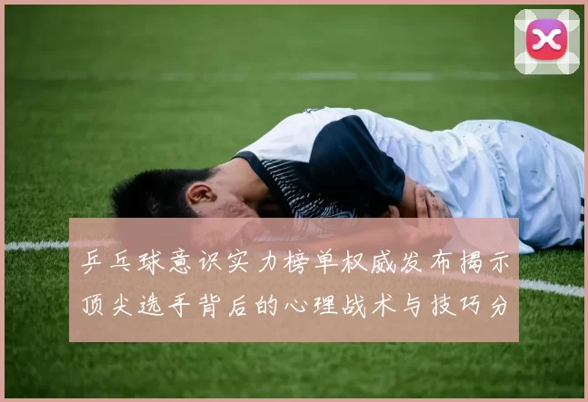 乒乓球意识实力榜单权威发布揭示顶尖选手背后的心理战术与技巧分析