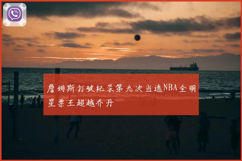詹姆斯打破纪录第九次当选NBA全明星票王超越乔丹