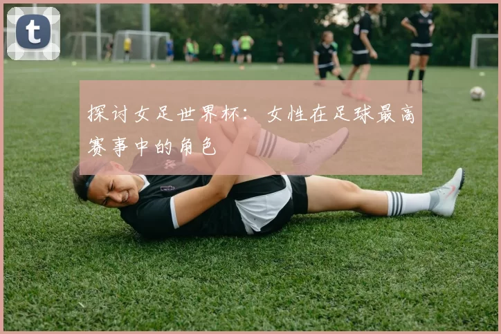 探讨女足世界杯:女性在足球最高赛事中的角色