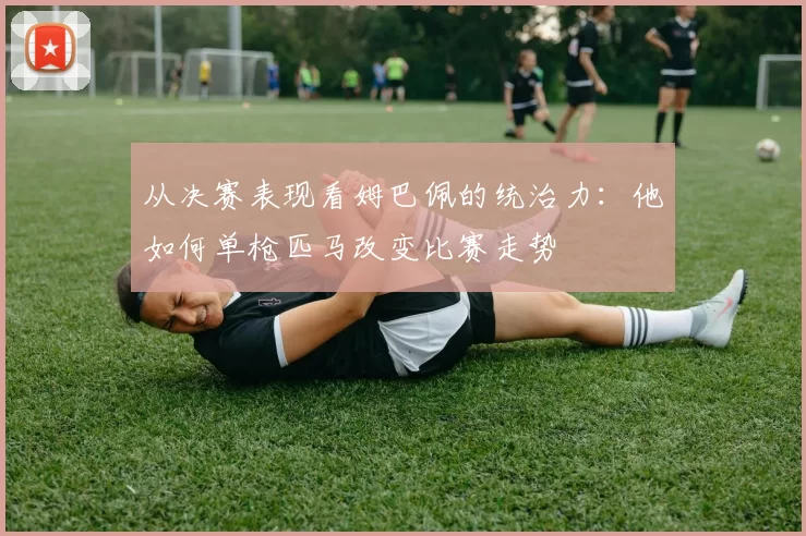 从决赛表现看姆巴佩的统治力:他如何单枪匹马改变比赛走势