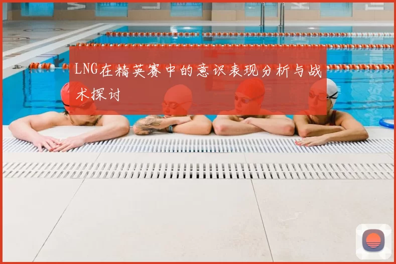 LNG在精英赛中的意识表现分析与战术探讨