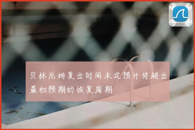 贝林厄姆复出时间未定预计将超出最初预期的恢复周期