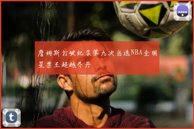 詹姆斯打破纪录第九次当选NBA全明星票王超越乔丹