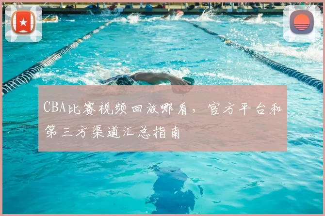 CBA比赛视频回放哪看，官方平台和第三方渠道汇总指南