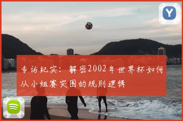 专访纪实:解密2002年世界杯如何从小组赛突围的规则逻辑