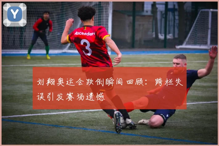 刘翔奥运会跌倒瞬间回顾:跨栏失误引发赛场遗憾