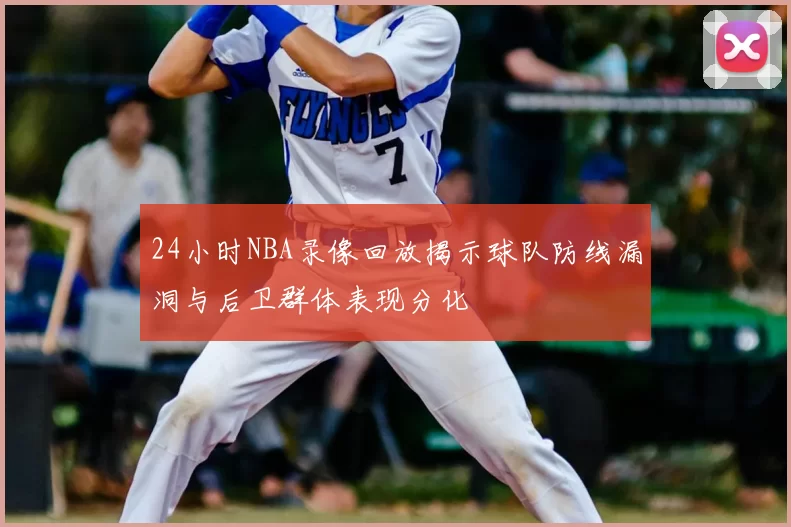 24小时NBA录像回放揭示球队防线漏洞与后卫群体表现分化