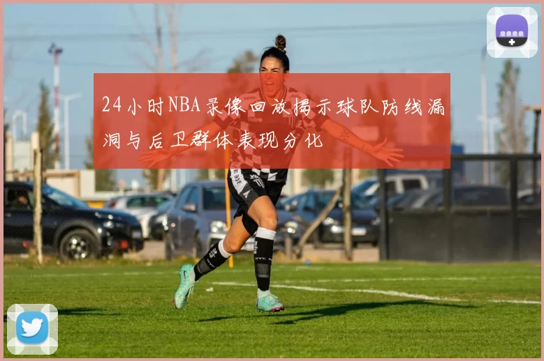 24小时NBA录像回放揭示球队防线漏洞与后卫群体表现分化