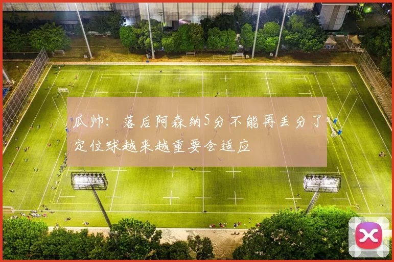 瓜帅:落后阿森纳5分不能再丢分了定位球越来越重要会适应