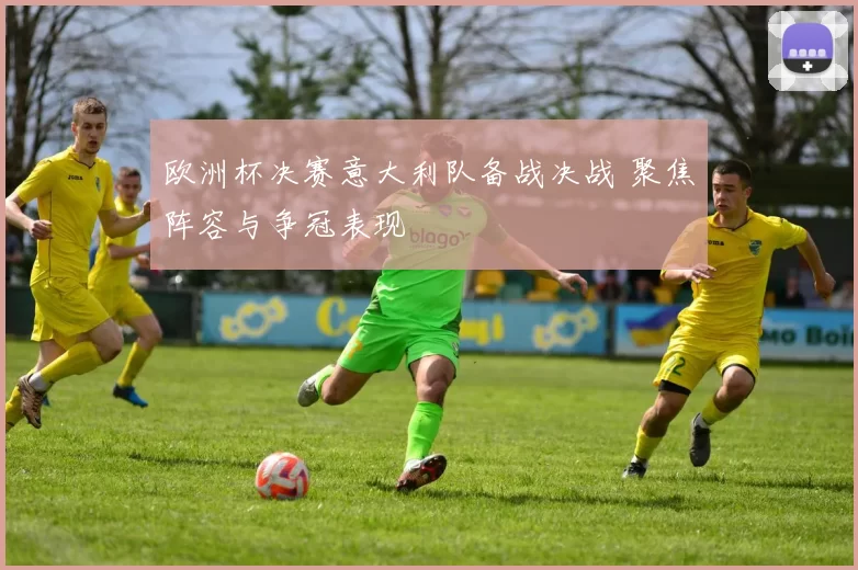 欧洲杯决赛意大利队备战决战 聚焦阵容与争冠表现