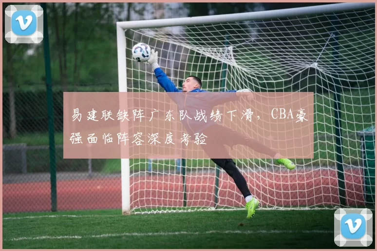 易建联缺阵广东队战绩下滑，CBA豪强面临阵容深度考验