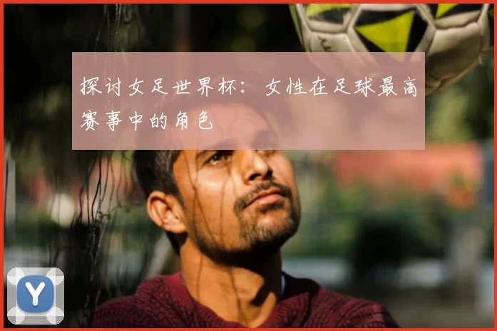 探讨女足世界杯:女性在足球最高赛事中的角色