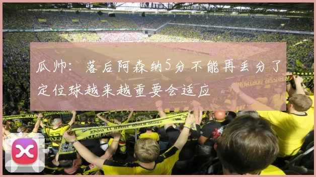 瓜帅:落后阿森纳5分不能再丢分了定位球越来越重要会适应