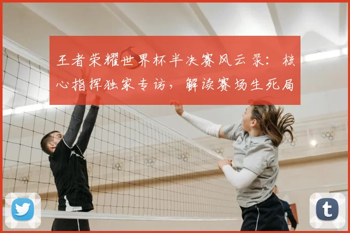 王者荣耀世界杯半决赛风云录:核心指挥独家专访,解读赛场生死局