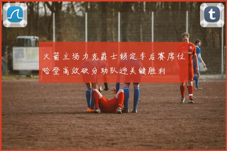 火箭主场力克爵士锁定季后赛席位哈登高效砍分助队迎关键胜利