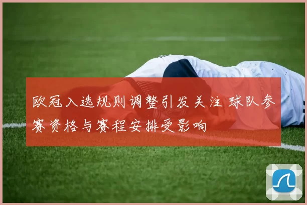 欧冠入选规则调整引发关注 球队参赛资格与赛程安排受影响