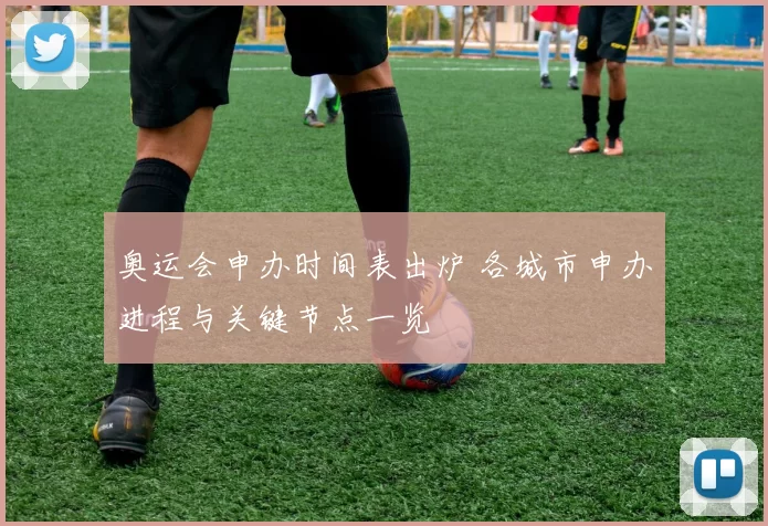 奥运会申办时间表出炉 各城市申办进程与关键节点一览