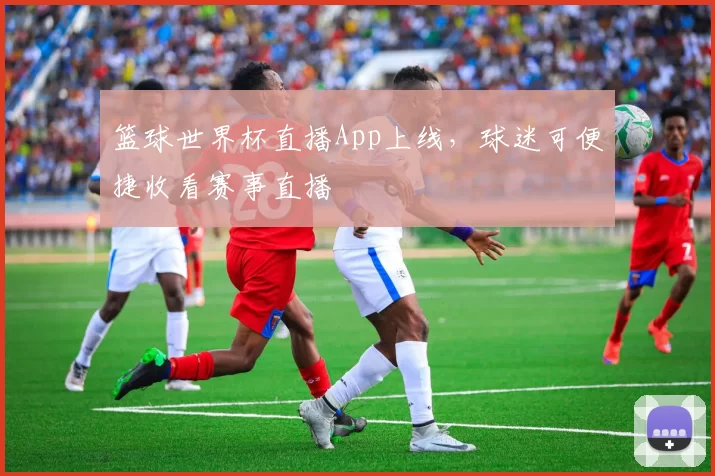 篮球世界杯直播App上线，球迷可便捷收看赛事直播