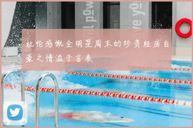 杜伦感慨全明星周末的珍贵经历自豪之情溢于言表