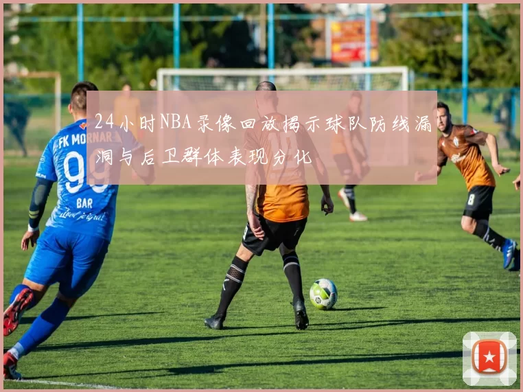 24小时NBA录像回放揭示球队防线漏洞与后卫群体表现分化