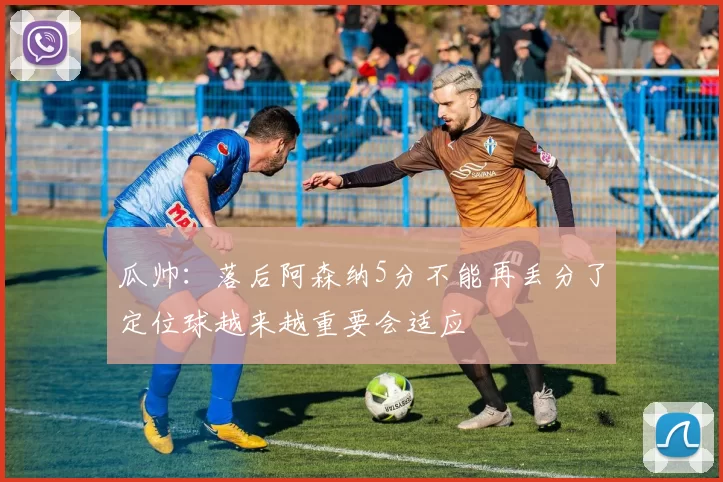 瓜帅:落后阿森纳5分不能再丢分了定位球越来越重要会适应