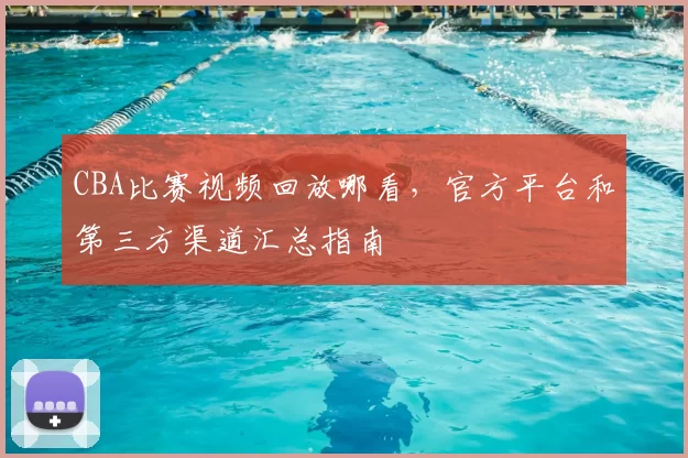 CBA比赛视频回放哪看，官方平台和第三方渠道汇总指南