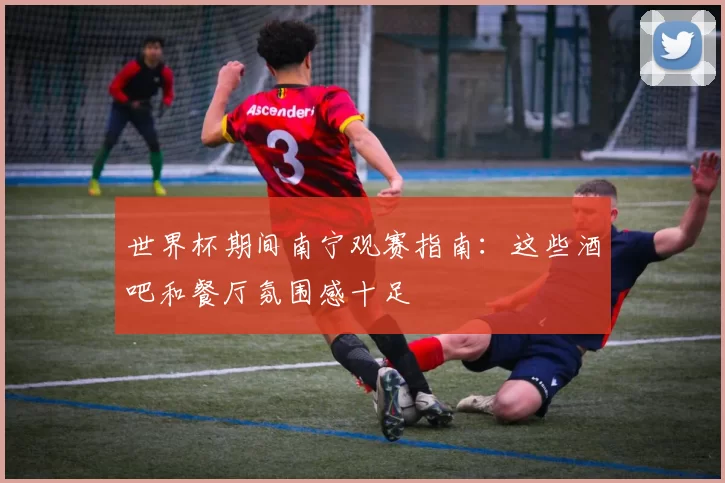 世界杯期间南宁观赛指南:这些酒吧和餐厅氛围感十足