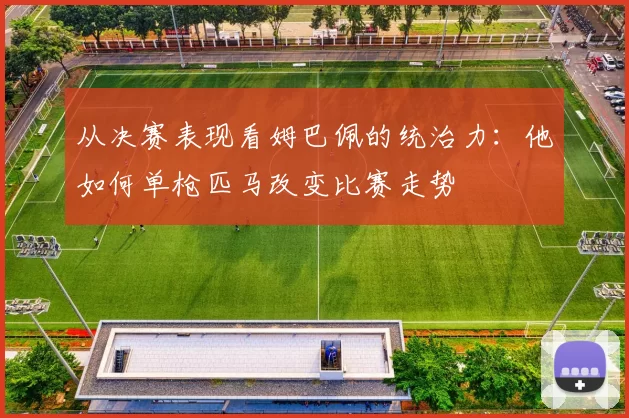 从决赛表现看姆巴佩的统治力:他如何单枪匹马改变比赛走势