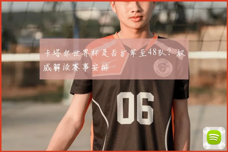 卡塔尔世界杯是否扩军至48队？权威解读赛事安排