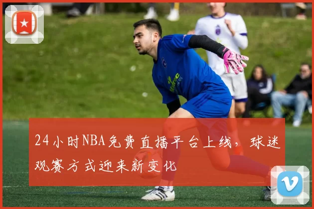 24小时NBA免费直播平台上线，球迷观赛方式迎来新变化