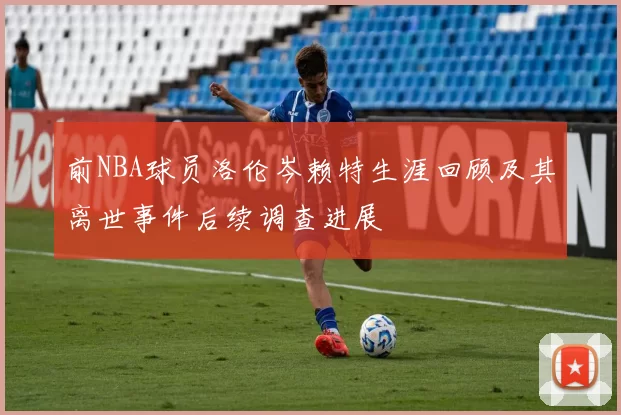 前NBA球员洛伦岑赖特生涯回顾及其离世事件后续调查进展
