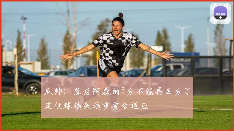 瓜帅：落后阿森纳5分不能再丢分了定位球越来越重要会适应
