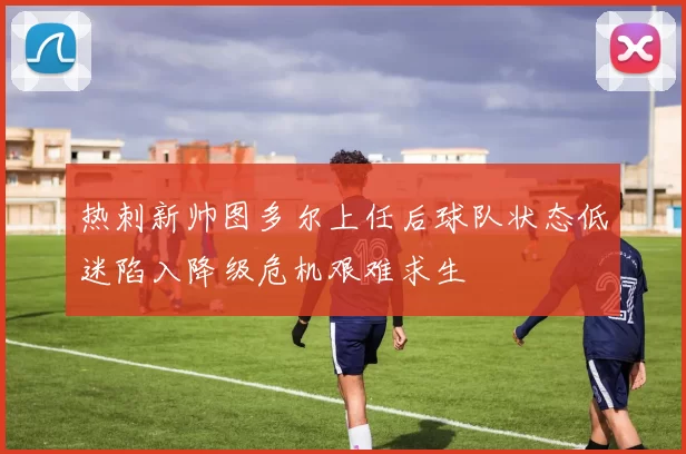 热刺新帅图多尔上任后球队状态低迷陷入降级危机艰难求生