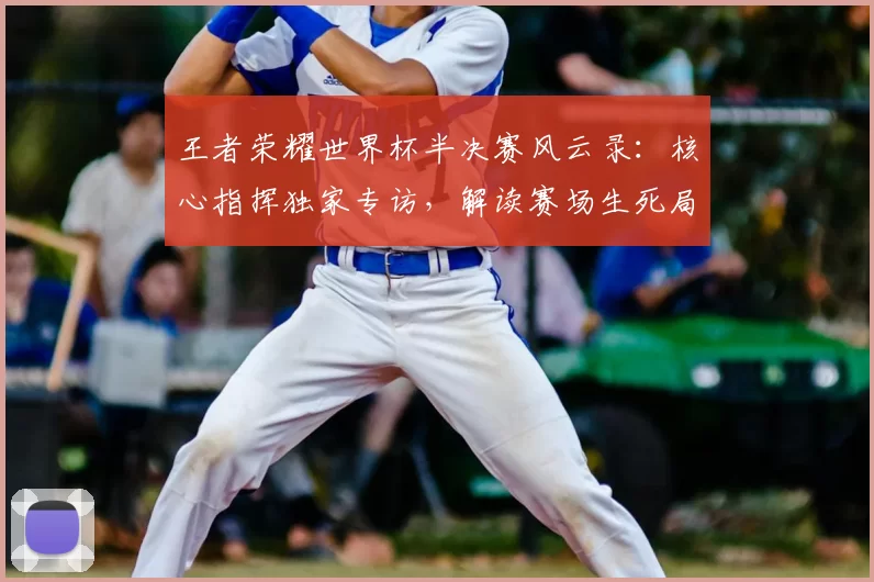 王者荣耀世界杯半决赛风云录:核心指挥独家专访,解读赛场生死局