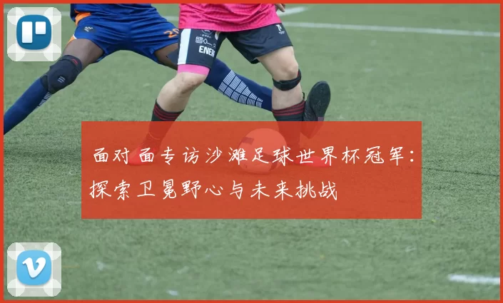 面对面专访沙滩足球世界杯冠军：探索卫冕野心与未来挑战
