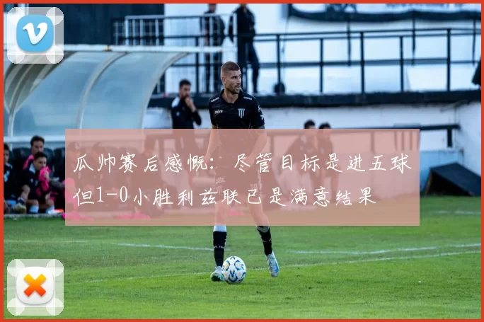 瓜帅赛后感慨：尽管目标是进五球但1-0小胜利兹联已是满意结果