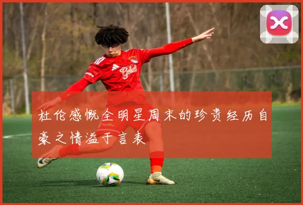 杜伦感慨全明星周末的珍贵经历自豪之情溢于言表