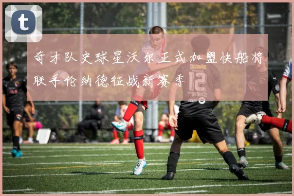 奇才队史球星沃尔正式加盟快船将联手伦纳德征战新赛季