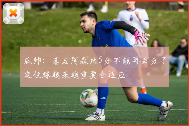 瓜帅:落后阿森纳5分不能再丢分了定位球越来越重要会适应