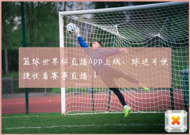 篮球世界杯直播App上线,球迷可便捷收看赛事直播_1