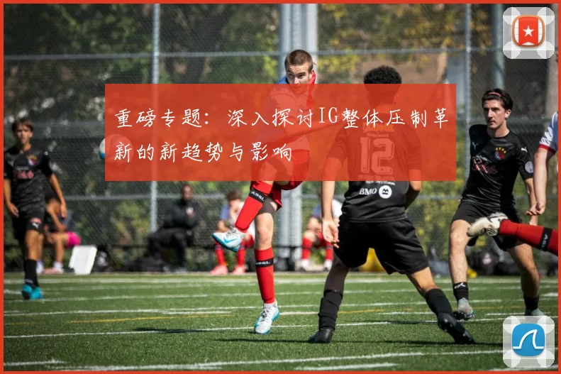 重磅专题：深入探讨IG整体压制革新的新趋势与影响