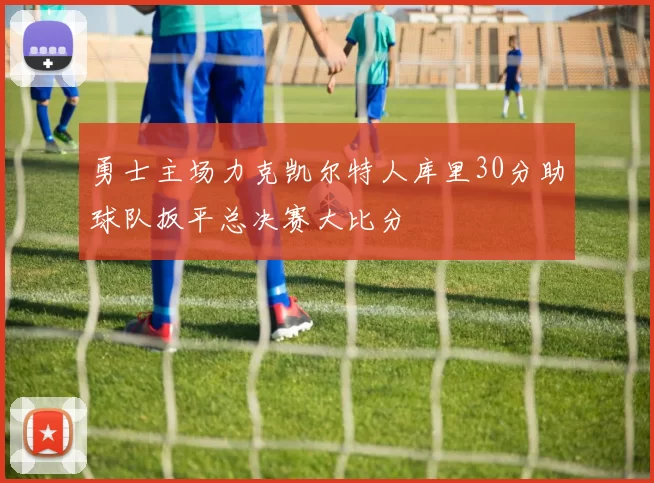 勇士主场力克凯尔特人库里30分助球队扳平总决赛大比分