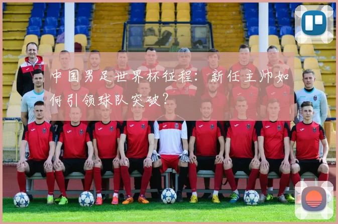 中国男足世界杯征程:新任主帅如何引领球队突破?