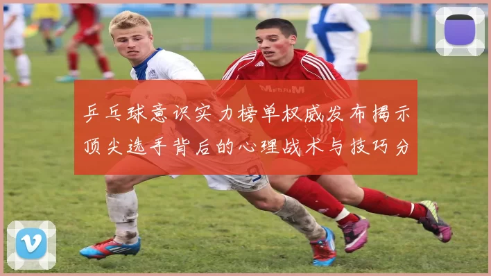 乒乓球意识实力榜单权威发布揭示顶尖选手背后的心理战术与技巧分析