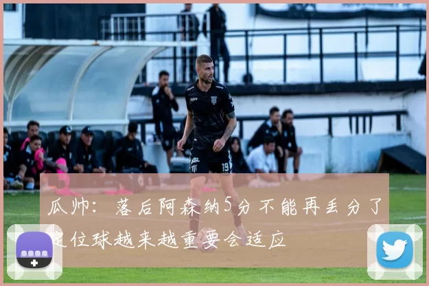 瓜帅:落后阿森纳5分不能再丢分了定位球越来越重要会适应