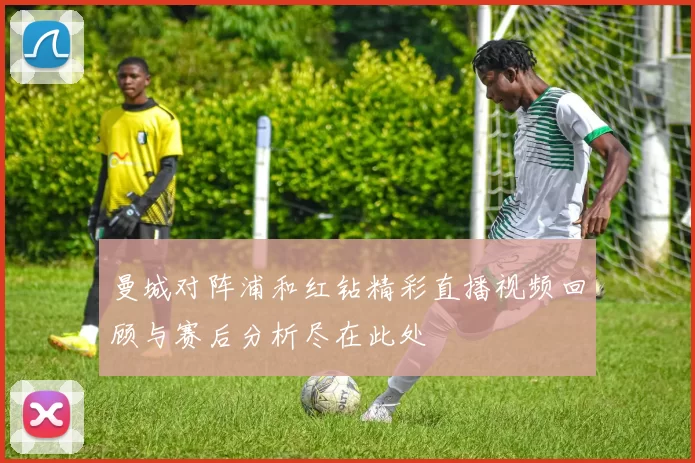 曼城对阵浦和红钻精彩直播视频回顾与赛后分析尽在此处