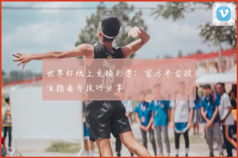 世界杯线上竞猜彩票:官方平台投注指南与技巧分享