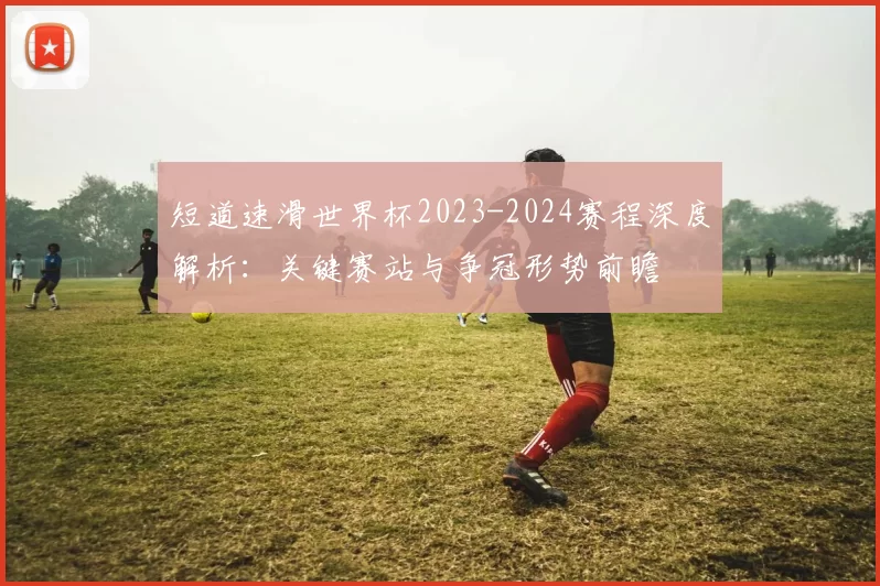 短道速滑世界杯2023-2024赛程深度解析：关键赛站与争冠形势前瞻