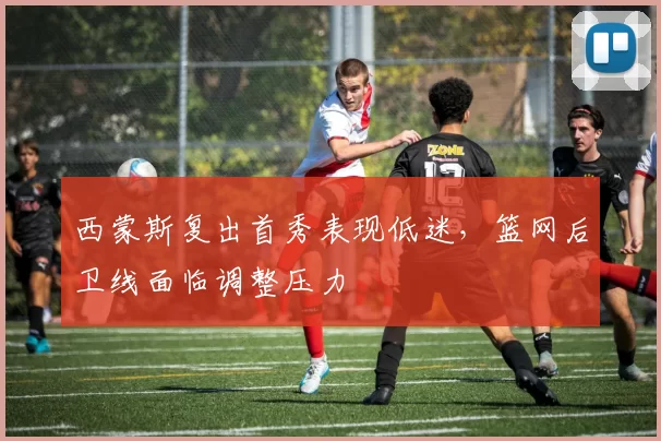 西蒙斯复出首秀表现低迷，篮网后卫线面临调整压力