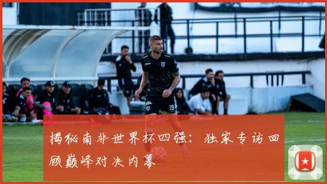 揭秘南非世界杯四强：独家专访回顾巅峰对决内幕